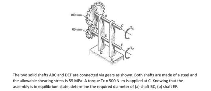 100 mm
60 mm
The two solid shafts ABC and DEF are connected via gears as shown. Both shafts are made of a steel and
the allowable shearing stress is 55 MPa. A torque Tc = 500 N-m is applied at C. Knowing that the
assembly is in equilibrium state, determine the required diameter of (a) shaft BC, (b) shaft EF.