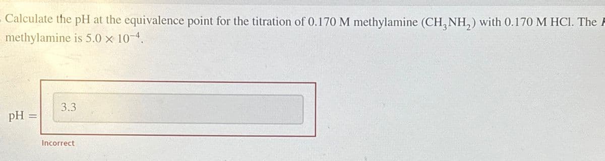 Calculate the pH at the equivalence point for the titration of 0.170 M methylamine (CH3NH2) with 0.170 M HCl. The
methylamine is 5.0 × 10-4.
pH =
3.3
Incorrect