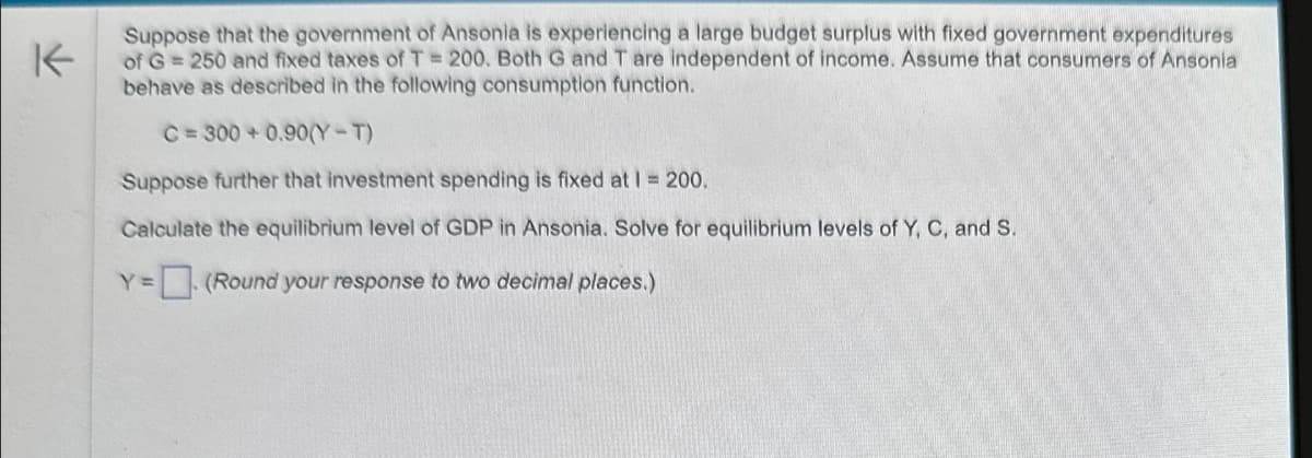K
Suppose that the government of Ansonia is experiencing a large budget surplus with fixed government expenditures
of G = 250 and fixed taxes of T = 200. Both G and T are independent of income. Assume that consumers of Ansonia
behave as described in the following consumption function.
C=300+0.90(Y-T)
Suppose further that investment spending is fixed at 1 = 200.
Calculate the equilibrium level of GDP in Ansonia. Solve for equilibrium levels of Y, C, and S.
Y = (Round your response to two decimal places.)
Y=