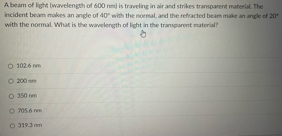 A beam of light (wavelength of 600 nm) is traveling in air and strikes transparent material. The
incident beam makes an angle of 40° with the normal, and the refracted beam make an angle of 20⁰
with the normal. What is the wavelength of light in the transparent material?
Jhay
O 102.6 nm
O 200 nm
350 nm
O 705.6 nm
O 319.3 nm