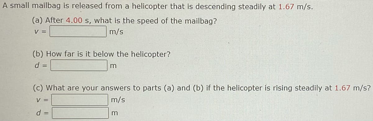 A small mailbag is released from a helicopter that is descending steadily at 1.67 m/s.
(a) After 4.00 s, what is the speed of the mailbag?
V =
m/s
(b) How far is it below the helicopter?
d =
m
(c) What are your answers to parts (a) and (b) if the helicopter is rising steadily at 1.67 m/s?
V =
m/s
d =

