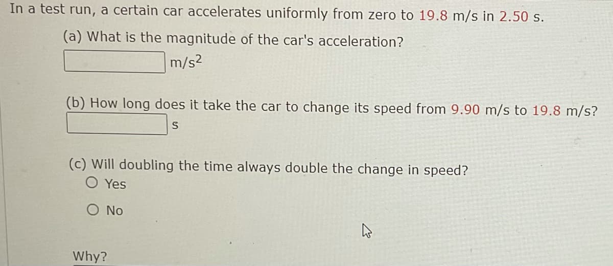 In a test run, a certain car accelerates uniformly from zero to 19.8 m/s in 2.50 s.
(a) What is the magnitude of the car's acceleration?
m/s2
(b) How long does it take the car to change its speed from 9.90 m/s to 19.8 m/s?
(c) Will doubling the time always double the change in speed?
O Yes
O No
Why?
