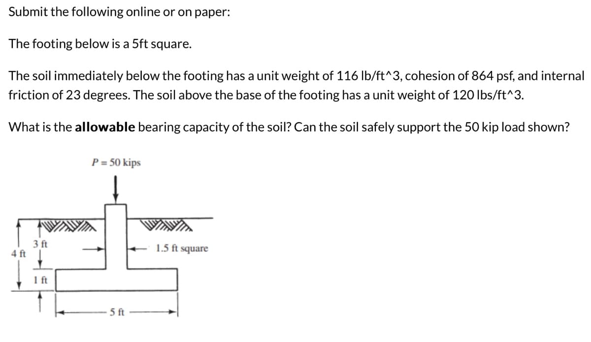 Submit the following online or on paper:
The footing below is a 5ft square.
The soil immediately below the footing has a unit weight of 116 lb/ft^3, cohesion of 864 psf, and internal
friction of 23 degrees. The soil above the base of the footing has a unit weight of 120 lbs/ft^3.
What is the allowable bearing capacity of the soil? Can the soil safely support the 50 kip load shown?
P = 50 kips
et
3 ft
4 ft
1 ft
5 ft
1.5 ft square