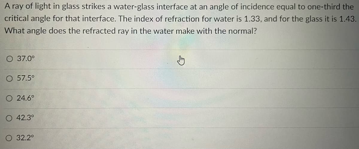 A ray of light in glass strikes a water-glass interface at an angle of incidence equal to one-third the
critical angle for that interface. The index of refraction for water is 1.33, and for the glass it is 1.43.
What angle does the refracted ray in the water make with the normal?
O 37.0°
O 57.5°
O 24.6°
O 42.3°
32.2⁰