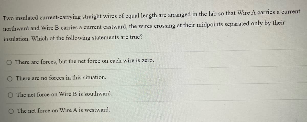 Two insulated current-carrying straight wires of equal length are arranged in the lab so that Wire A carries a current
northward and Wire B carries a current eastward, the wires crossing at their midpoints separated only by their
insulation. Which of the following statements are true?
O There are forces, but the net force on each wire is zero.
O There are no forces in this situation.
O The net force on Wire B is southward.
O The net force on Wire A is westward.