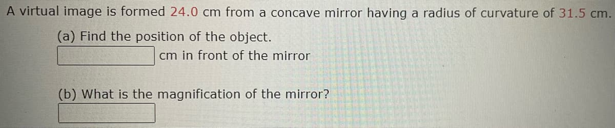 A virtual image is formed 24.0 cm from a concave mirror having a radius of curvature of 31.5 cm.
(a) Find the position of the object.
cm in front of the mirror
(b) What is the magnification of the mirror?