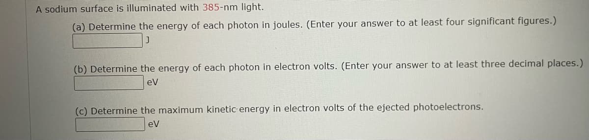 A sodium surface is illuminated with 385-nm light.
(a) Determine the energy of each photon in joules. (Enter your answer to at least four significant figures.)
(b) Determine the energy of each photon in electron volts. (Enter your answer to at least three decimal places.)
eV
(c) Determine the maximum kinetic energy in electron volts of the ejected photoelectrons.
eV
