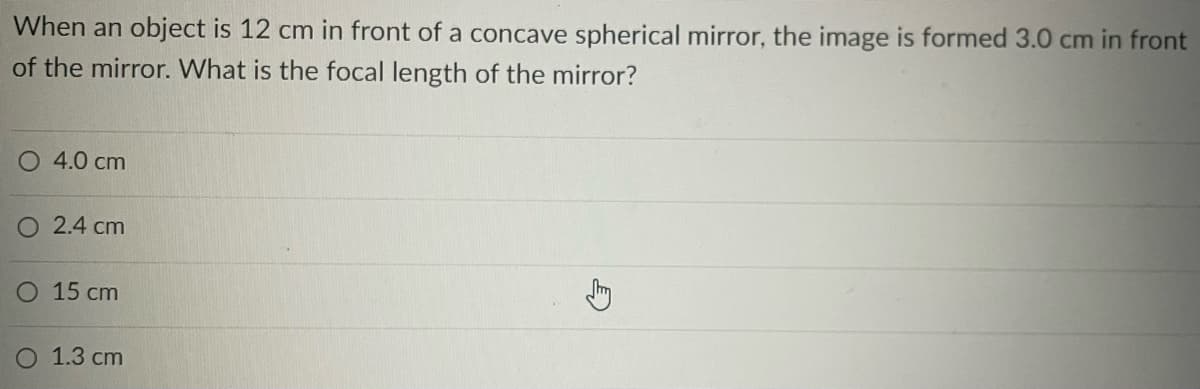 When an object is 12 cm in front of a concave spherical mirror, the image is formed 3.0 cm in front
of the mirror. What is the focal length of the mirror?
O 4.0 cm
O2.4 cm
O 15 cm
O 1.3 cm
E