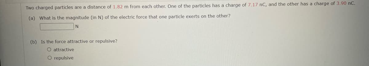 Two charged particles are a distance of 1.82 m from each other. One of the particles has a charge of 7.17 nC, and the other has a charge of 3.90 nC.
(a) What is the magnitude (in N) of the electric force that one particle exerts on the other?
N
(b) Is the force attractive or repulsive?
O attractive
O repulsive