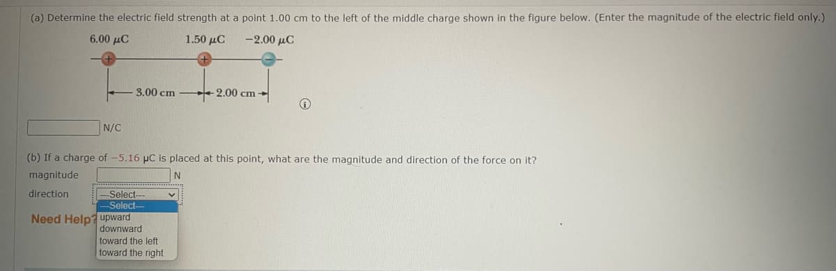 (a) Determine the electric field strength at a point 1.00 cm to the left of the middle charge shown in the figure below. (Enter the magnitude of the electric field only.)
6.00 μC
1.50 μC
-2.00 μC
N/C
3.00 cm
-Select-
-Select--
Need Help? upward
(b) If a charge of -5.16 µC is placed at this point, what are the magnitude and direction of the force on it?
magnitude
N
direction
downward
-2.00 cm
toward the left
toward the right
i