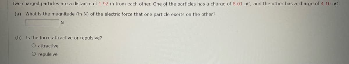 Two charged particles are a distance of 1.92 m from each other. One of the particles has a charge of 8.01 nC, and the other has a charge of 4.10 nC.
(a) What is the magnitude (in N) of the electric force that one particle exerts on the other?
N
(b) Is the force attractive or repulsive?
O attractive
O repulsive