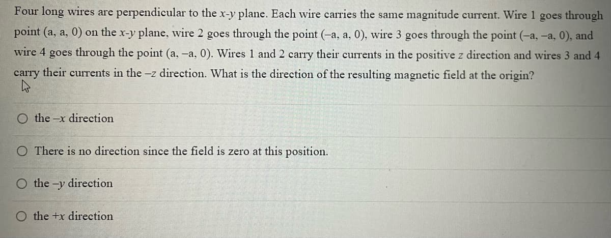 Four long wires are perpendicular to the x-y plane. Each wire carries the same magnitude current. Wire 1 goes through
point (a, a, 0) on the x-y plane, wire 2 goes through the point (-a, a, 0), wire 3 goes through the point (-a, -a, 0), and
wire 4 goes through the point (a, -a, 0). Wires 1 and 2 carry their currents in the positive z direction and wires 3 and 4
carry their currents in the -z direction. What is the direction of the resulting magnetic field at the origin?
the-x direction
There is no direction since the field is zero at this position.
O the -y direction
O the +x direction