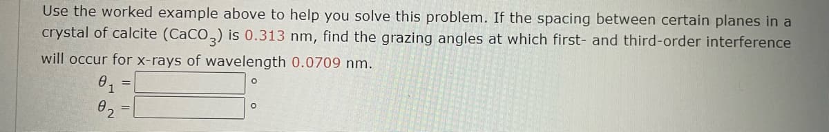 Use the worked example above to help you solve this problem. If the spacing between certain planes in a
crystal of calcite (CaCO3) is 0.313 nm, find the grazing angles at which first- and third-order interference
will occur for x-rays of wavelength 0.0709 nm.
0₁
02
O