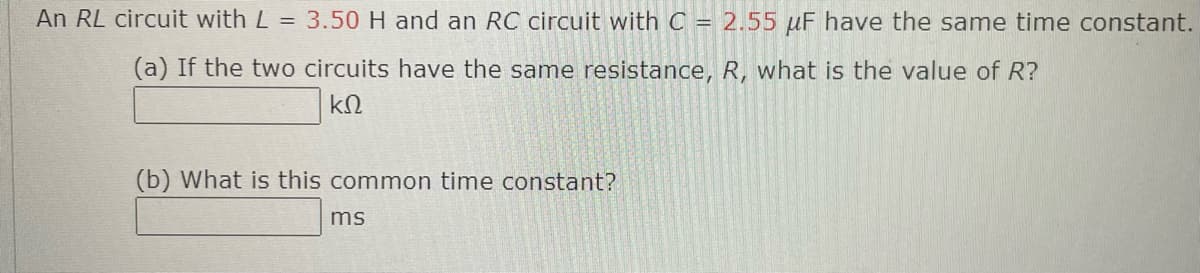 An RL circuit with L = 3.50 H and an RC circuit with C = 2.55 μF have the same time constant.
(a) If the two circuits have the same resistance, R, what is the value of R?
ΚΩ
(b) What is this common time constant?
ms