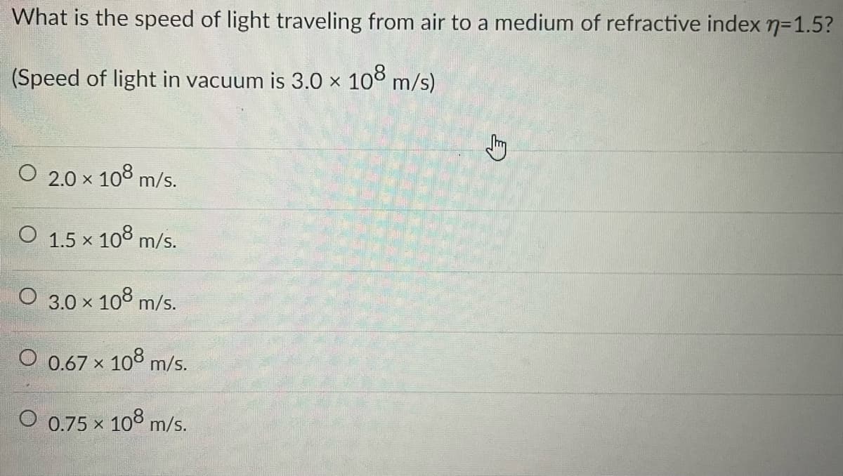 What is the speed of light traveling from air to a medium of refractive index n=1.5?
(Speed of light in vacuum is 3.0 × 108 m/s)
O 2.0 × 108 m/s.
X
O 1.5 × 108 m/s.
O 3.0 × 108 m/s.
O 0.67 × 108 m/s.
O 0.75 × 108 m/s.
X
C