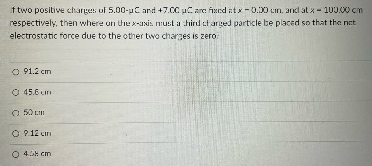 If two positive charges of 5.00-µC and +7.00 µC are fixed at x = 0.00 cm, and at x = 100.00 cm
respectively, then where on the x-axis must a third charged particle be placed so that the net
electrostatic force due to the other two charges is zero?
91.2 cm
O 45.8 cm
O 50 cm
O 9.12 cm
4.58 cm