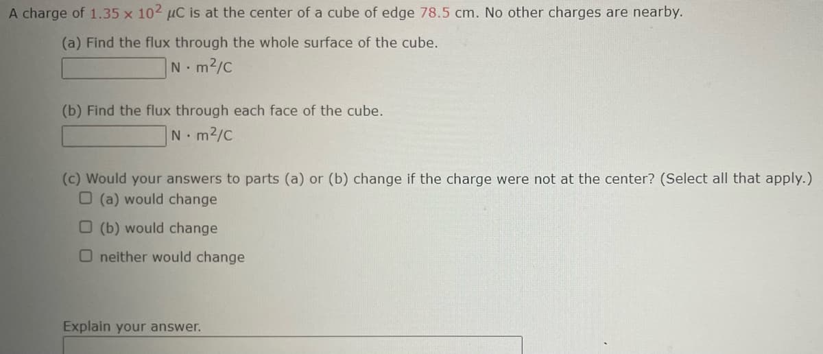 A charge of 1.35 x 102 µC is at the center of a cube of edge 78.5 cm. No other charges are nearby.
(a) Find the flux through the whole surface of the cube.
Nm²/C
(b) Find the flux through each face of the cube.
Nm²/C
(c) Would your answers to parts (a) or (b) change if the charge were not at the center? (Select all that apply.)
O (a) would change
O (b) would change
O neither would change
Explain your answer.