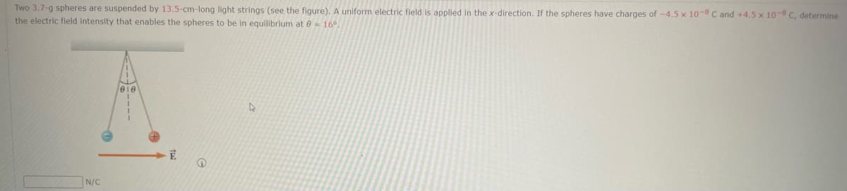 Two 3.7-g spheres are suspended by 13.5-cm-long light strings (see the figure). A uniform electric field is applied in the x-direction. If the spheres have charges of -4.5 x 10-8 C and +4.5 x 10-8 C, determine
the electric field intensity that enables the spheres to be in equilibrium at 8 16°.
N/C
Ē
@
A