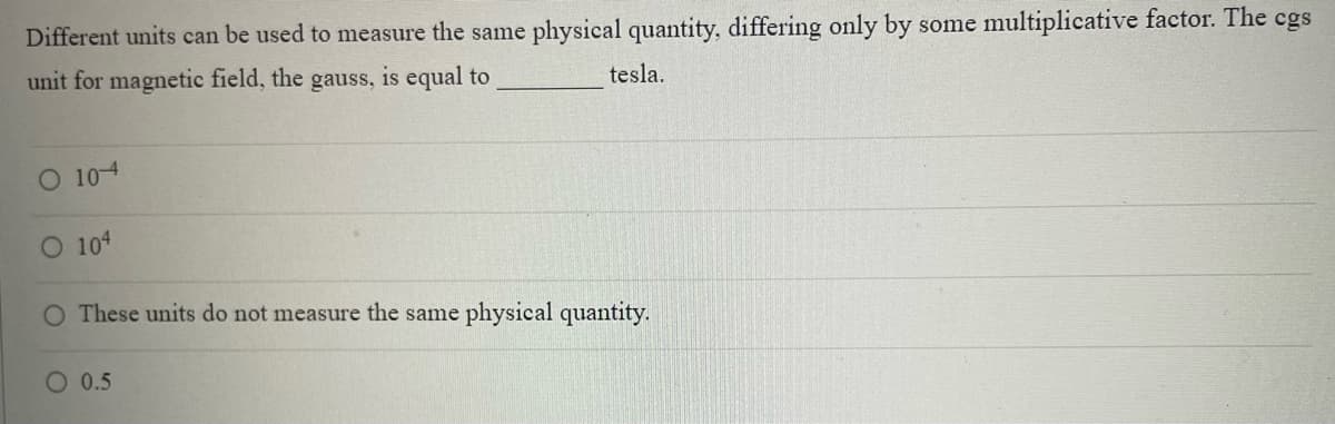 Different units can be used to measure the same physical quantity, differing only by some multiplicative factor. The cgs
unit for magnetic field, the gauss, is equal to
tesla.
O 104
104
O These units do not measure the same physical quantity.
O 0.5