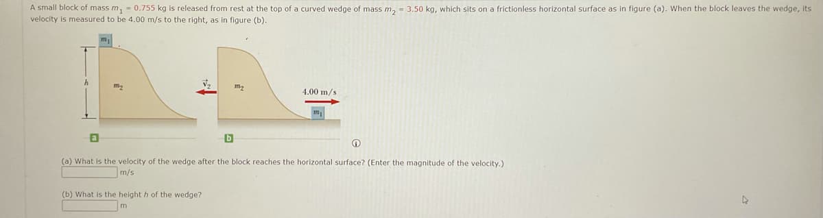 A small block of mass m, - 0.755 kg is released from rest at the top of a curved wedge of mass m, = 3.50 kg, which sits on a frictionless horizontal surface as in figure (a). When the block leaves the wedge, its
velocity is measured to be 4.00 m/s to the right, as in figure (b).
m2
4.00 m/s
(a) What is the velocity of the wedge after the block reaches the horizontal surface? (Enter the magnitude of the velocity.)
m/s
(b) What is the height h of the wedge?
