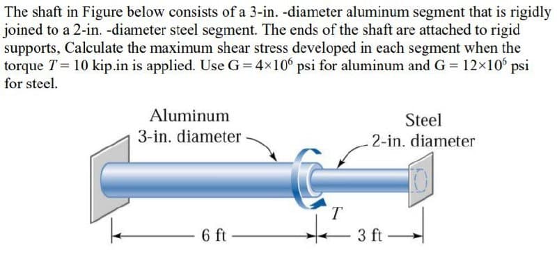 The shaft in Figure below consists of a 3-in. -diameter aluminum segment that is rigidly
joined to a 2-in. -diameter steel segment. The ends of the shaft are attached to rigid
supports, Calculate the maximum shear stress developed in each segment when the
torque T= 10 kip.in is applied. Use G = 4×106 psi for aluminum and G = 12×106 psi
for steel.
Aluminum
3-in. diameter
6 ft
T
Steel
2-in. diameter
3 ft