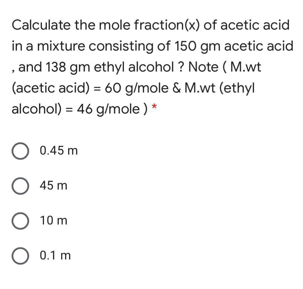 Calculate the mole fraction(x) of acetic acid
in a mixture consisting of 150 gm acetic acid
and 138 gm ethyl alcohol ? Note ( M.wt
(acetic acid) = 60 g/mole & M.wt (ethyl
alcohol) = 46 g/mole ) *
0.45 m
45 m
10 m
0.1 m
