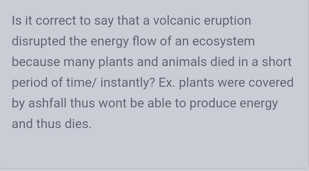 Is it correct to say that a volcanic eruption
disrupted the energy flow of an ecosystem
because many plants and animals died in a short
period of time/ instantly? Ex. plants were covered
by ashfall thus wont be able to produce energy
and thus dies.
