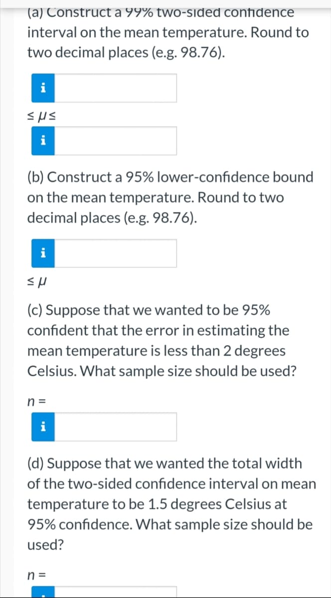 (a) Construct a 99% two-sided confidence
interval on the mean temperature. Round to
two decimal places (e.g. 98.76).
i
sus
(b) Construct a 95% lower-confidence bound
on the mean temperature. Round to two
decimal places (e.g. 98.76).
i
εμ
(c) Suppose that we wanted to be 95%
confident that the error in estimating the
mean temperature is less than 2 degrees
Celsius. What sample size should be used?
n =
(d) Suppose that we wanted the total width
of the two-sided confidence interval on mean
temperature to be 1.5 degrees Celsius at
95% confidence. What sample size should be
used?
n=