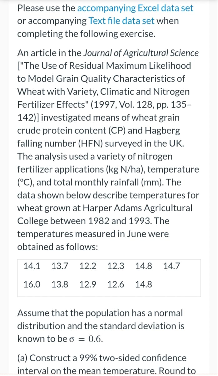 Please use the accompanying Excel data set
or accompanying Text file data set when
completing the following exercise.
An article in the Journal of Agricultural Science
["The Use of Residual Maximum Likelihood
to Model Grain Quality Characteristics of
Wheat with Variety, Climatic and Nitrogen
Fertilizer Effects" (1997, Vol. 128, pp. 135-
142)] investigated means of wheat grain
crude protein content (CP) and Hagberg
falling number (HFN) surveyed in the UK.
The analysis used a variety of nitrogen
fertilizer applications (kg N/ha), temperature
(°C), and total monthly rainfall (mm). The
data shown below describe temperatures for
wheat grown at Harper Adams Agricultural
College between 1982 and 1993. The
temperatures measured in June were
obtained as follows:
14.1 13.7 12.2 12.3 14.8 14.7
16.0 13.8 12.9 12.6 14.8
Assume that the population has a normal
distribution and the standard deviation is
known to be o = 0.6.
(a) Construct a 99% two-sided confidence
interval on the mean temperature. Round to