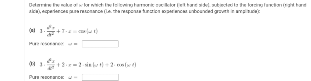 Determine the value of w for which the following harmonic oscillator (left hand side), subjected to the forcing function (right hand
side), experiences pure resonance (i.e. the response function experiences unbounded growth in amplitude):
(a) 3.
dt²
+7.x = cos (wt)
Pure resonance:
(b) 3. +2.x=2.sin (w t) + 2. cos (w t)
d²x
dt²
Pure resonance: W3
= لا