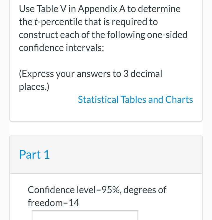 Use Table V in Appendix A to determine
the t-percentile that is required to
construct each of the following one-sided
confidence intervals:
(Express your answers to 3 decimal
places.)
Part 1
Confidence level=95%, degrees of
freedom-14
Statistical Tables and Charts