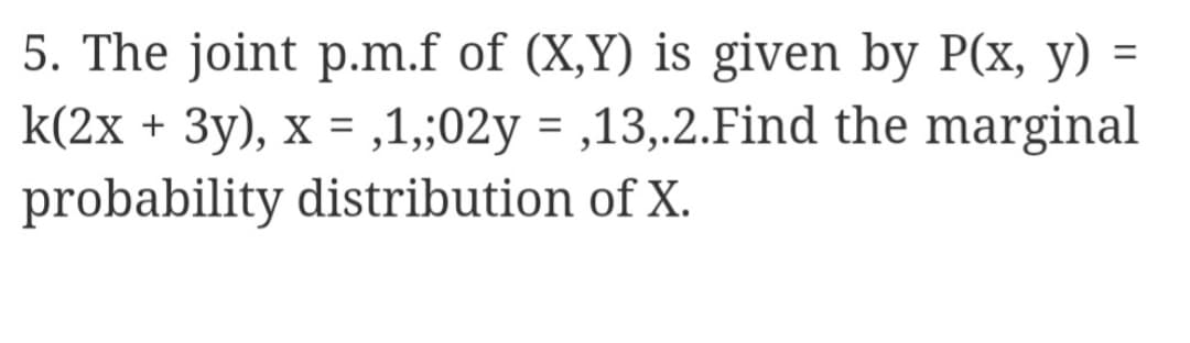 5. The joint p.m.f of (X,Y) is given by P(x, y) =
k(2x + 3y), x = ,1,;02y = ,13,.2.Find the marginal
probability distribution of X.