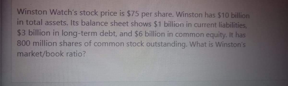 Winston Watch's stock price is $75 per share. Winston has $10 billion
in total assets. Its balance sheet shows $1 billion in current liabilities,
$3 billion in long-term debt, and $6 billion in common equity. It has
800 million shares of common stock outstanding. What is Winston's
market/book ratio?
