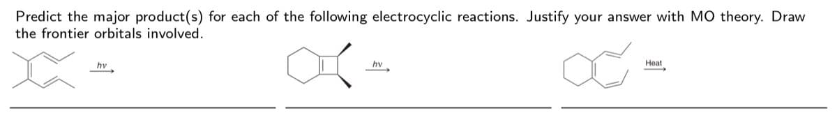 Predict the major product(s) for each of the following electrocyclic reactions. Justify your answer with MO theory. Draw
the frontier orbitals involved.
hv
hv
Heat
