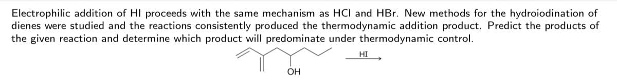 Electrophilic addition of HI proceeds with the same mechanism as HC and HBr. New methods for the hydroiodination of
dienes were studied and the reactions consistently produced the thermodynamic addition product. Predict the products of
the given reaction and determine which product will predominate under thermodynamic control.
HI
OH
