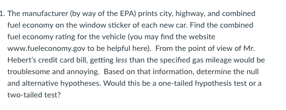 1. The manufacturer (by way of the EPA) prints city, highway, and combined
fuel economy on the window sticker of each new car. Find the combined
fuel economy rating for the vehicle (you may find the website
www.fueleconomy.gov to be helpful here). From the point of view of Mr.
Hebert's credit card bill, getting less than the specified gas mileage would be
troublesome and annoying. Based on that information, determine the null
and alternative hypotheses. Would this be a one-tailed hypothesis test or a
two-tailed test?
