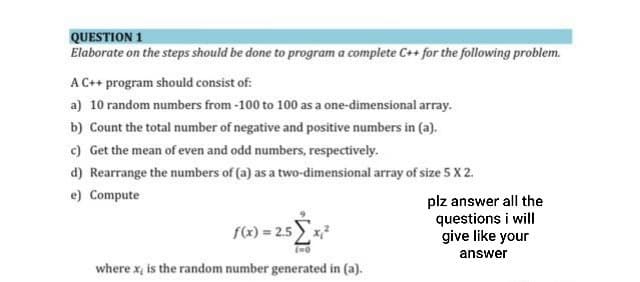 QUESTION 1
Elaborate on the steps should be done to program a complete C++ for the following problem.
A C++ program should consist of:
a) 10 random numbers from -100 to 100 as a one-dimensional array.
b) Count the total number of negative and positive numbers in (a).
c) Get the mean of even and odd numbers, respectively.
d) Rearrange the numbers of (a) as a two-dimensional array of size 5 X2.
e) Compute
f(x) = 2.5 [x²
(=o
where x, is the random number generated in (a).
plz answer all the
questions i will
give like your
answer