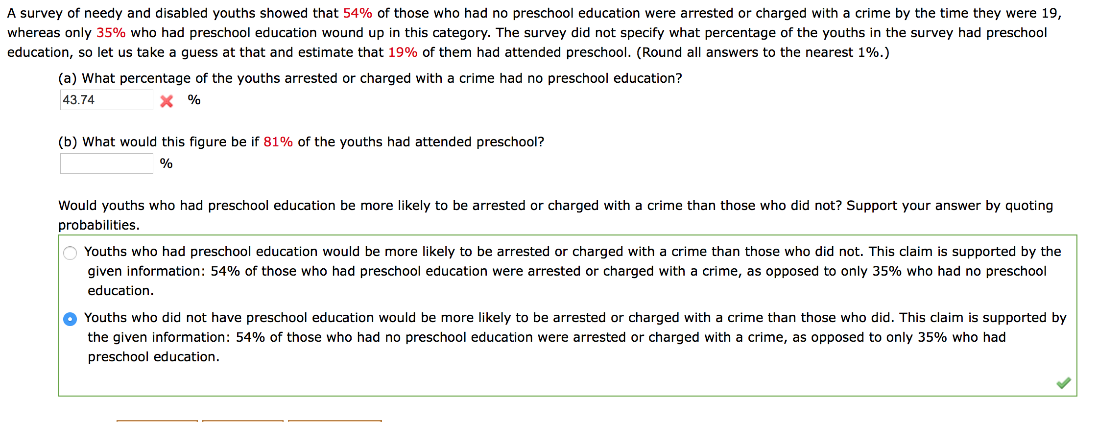 A survey of needy and disabled youths showed that 54% of those who had no preschool education were arrested or charged with a crime by the time they were 19,
whereas only 35% who had preschool education wound up in this category. The survey did not specify what percentage of the youths in the survey had preschool
education, so let us take a guess at that and estimate that 19% of them had attended preschool. (Round all answers to the nearest 1%.)
(a) What percentage of the youths arrested or charged with a crime had no preschool education?
43.74
X %
(b) What would this figure be if 81% of the youths had attended preschool?
%
