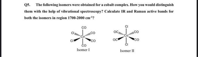 Q5. The following isomers were obtained for a cobalt complex. How you would distinguish
them with the help of vibrational spectroscopy? Calculate IR and Raman active bands for
both the isomers in region 1700-2000 cm1?
**
co
OC
CoCo
CO
Co
oc
CO
CO
Isomer I
Isomer II
