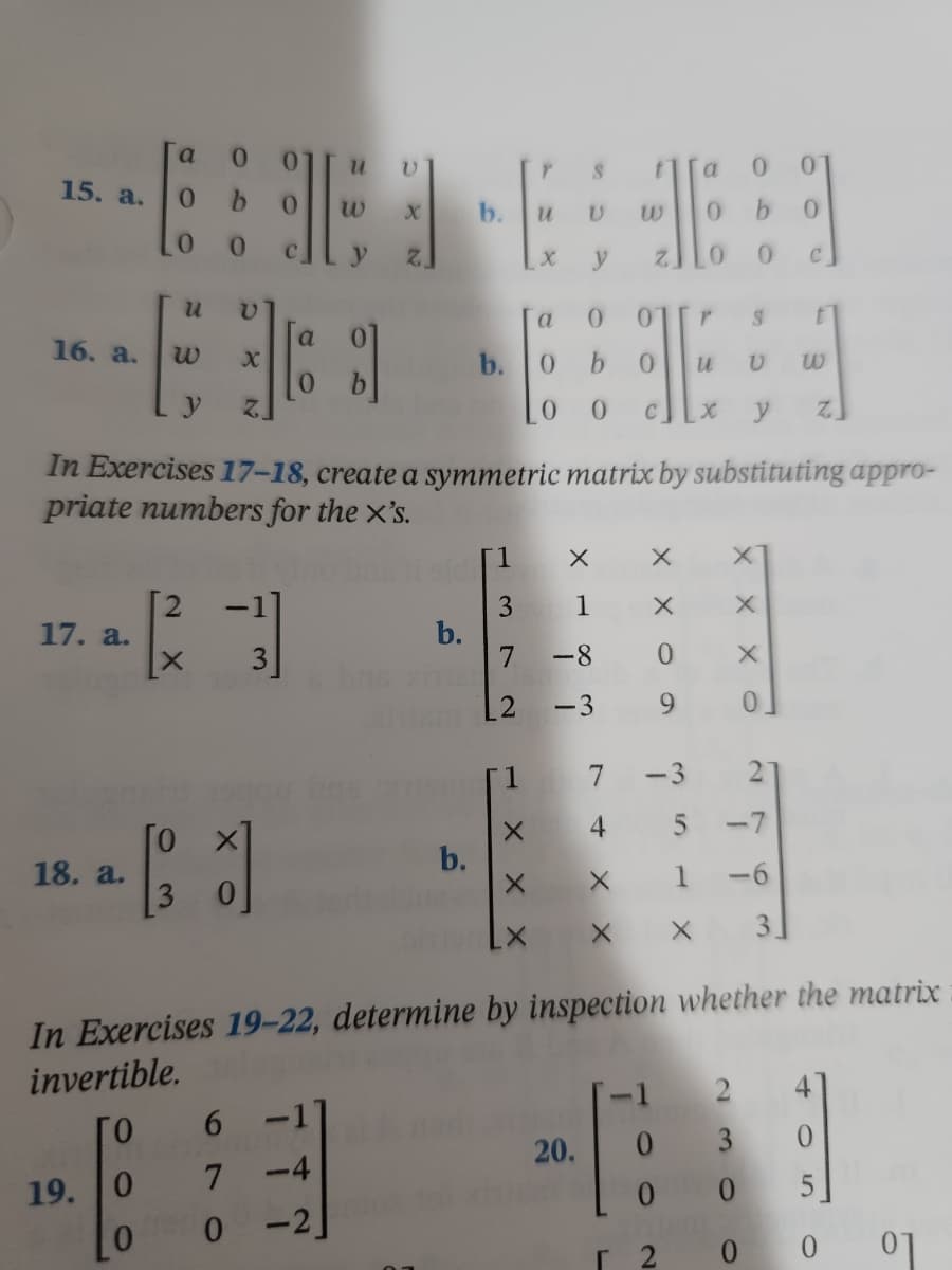 a 0 0
V
0
15. a.
6666
0 b
u
b
0 0
X y
0 0
u V
a 0 01
r
S
t
a
16. a.
X
8]
b. 0 b 0
u
U w
y
LO O
x
y Z
In Exercises 17-18, create a symmetric matrix by substituting appro-
priate numbers for the x's.
1
X
X
X
3
17. a.
(²2)
b.
3
7
5 -7
18. a.
[3]
b.
-6
X
3.
In Exercises 19-22, determine by inspection whether the matrix
invertible.
ГО
6 -11
0
20.
3
4:11
19.
7
0
0
0
0
-2
Г 2
0
0
W
H
1
X
X
-8 0
-3 9
-3
t
XXX
хх
X
N
0
0
с
01