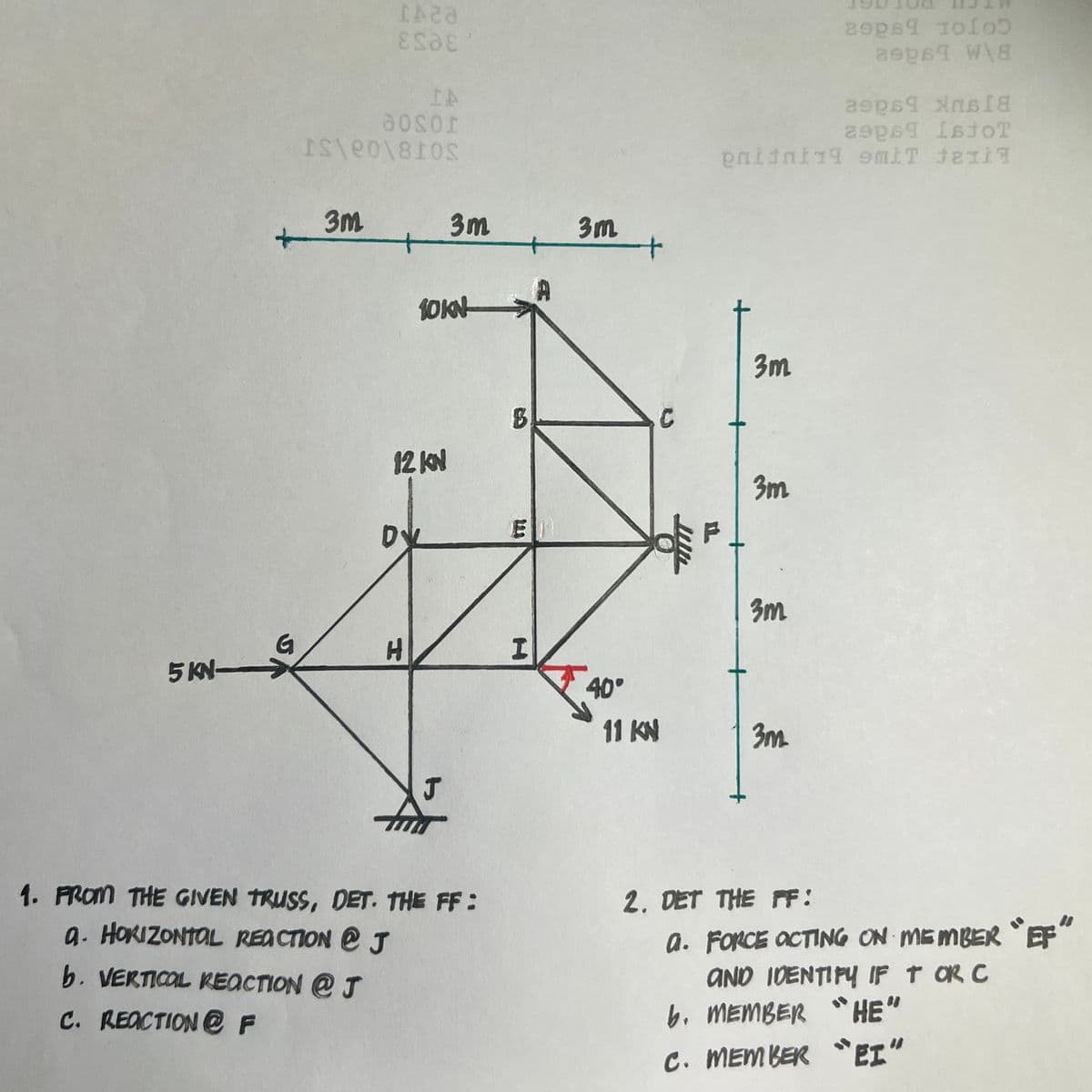 5 KN-
G
IA20
ESDE
IA
aosor
IS\e0\810S
3m
+
D
12 KN
H
10KN
3m
J
1. FROM THE GIVEN TRUSS, DET. THE FF:
a. HORIZONTAL REACTION @ J
b. VERTICAL REACTION @ J
C. REACTION @ F
B
E
I
3m
40°
11 KN
asps¶ xns18
asps IstoT
pniini19 emit Jalil
3m
3m
3m
3m
2006 1005
asps¶ W\8
2. DET THE FF:
a. FORCE ACTING ON MEMBER "EF"
AND IDENTIFY IF T OR C
"HE"
b. MEMBER
C. MEMBER "EI"