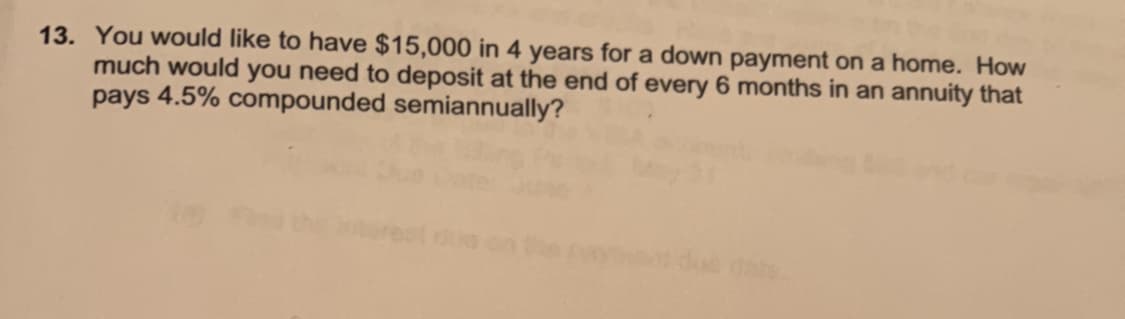 13. You would like to have $15,000 in 4 years for a down payment on a home. How
much would you need to deposit at the end of every 6 months in an annuity that
pays 4.5% compounded semiannually?