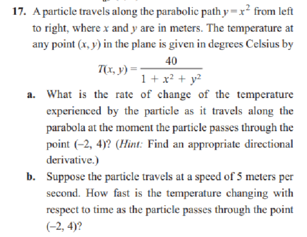 17. A particle travels along the parabolic path y=x² from left
to right, where x and y are in meters. The temperature at
any point (x, y) in the plane is given in degrees Celsius by
40
T(x, y) =
1 + x² + y²
a. What is the rate of change of the temperature
experienced by the particle as it travels along the
parabola at the moment the particle passes through the
point (-2, 4)? (Hint: Find an appropriate directional
derivative.)
b. Suppose the particle travels at a speed of 5 meters per
second. How fast is the temperature changing with
respect to time as the particle passes through the point
(-2, 4)?