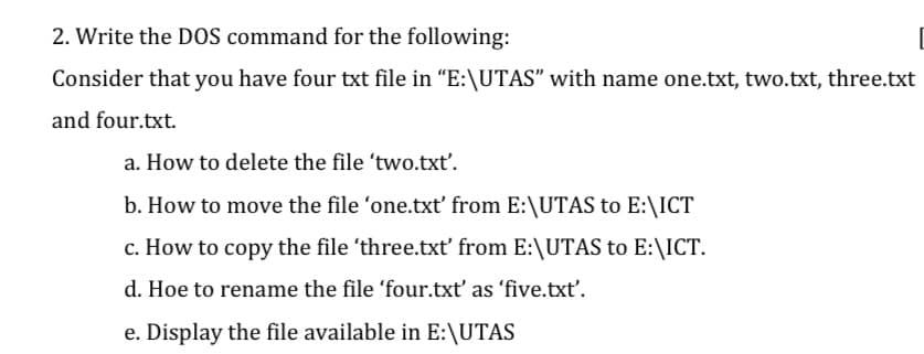 2. Write the DOS command for the following:
Consider that you have four txt file in "E:\UTAS" with name one.txt, two.txt, three.txt
and four.txt.
a. How to delete the file 'two.txť.
b. How to move the file 'one.txt' from E:\UTAS to E:\ICT
c. How to copy the file 'three.txt' from E:\UTAS to E:\ICT.
d. Hoe to rename the file 'four.txt' as 'five.txt'.
e. Display the file available in E:\UTAS
