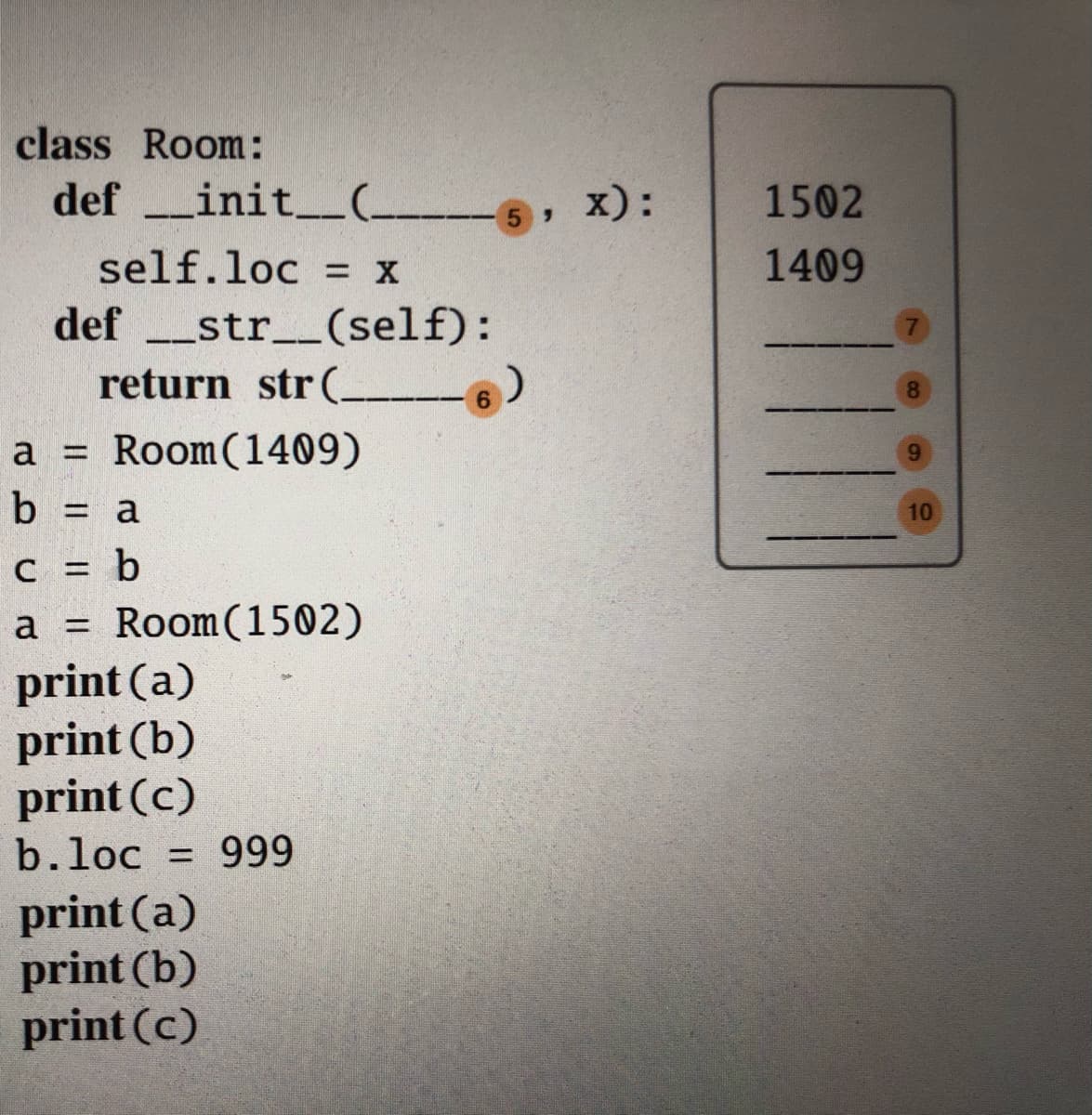 class Room:
def _init.
_init_(_
5 X):
1502
self.loc = x
1409
-_str__(self):
return str (
def
8.
6.
a = Room(1409)
a 3D
9.
b = a
10
c = b
a = Room(1502)
print (a)
print (b)
print (c)
b.loc = 999
print (a)
print (b)
print (c)
