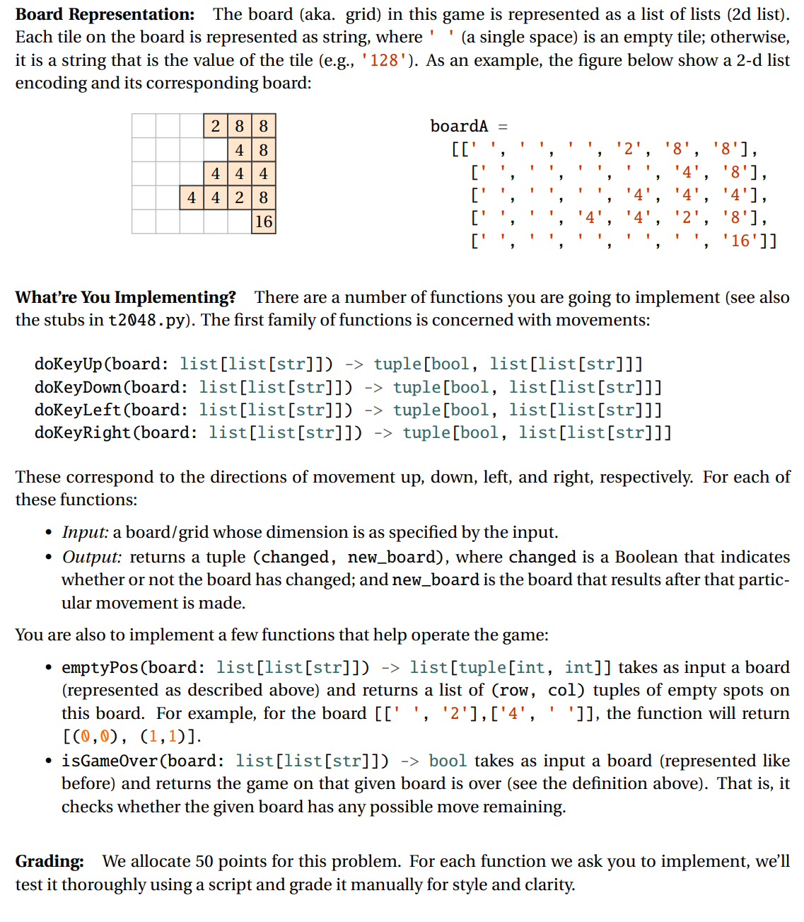 Board Representation: The board (aka. grid) in this game is represented as a list of lists (2d list).
Each tile on the board is represented as string, where
it is a string that is the value of the tile (e.g., '128'). As an example, the figure below show a 2-d list
encoding and its corresponding board:
(a single space) is an empty tile; otherwise,
2 88
boardA
%3D
' 8', '8'],
' 4', '8'],
'4', '4'],
'2', '8'],
'16']]
4 | 8
4 4 4
4 428
16
What're You Implementing? There are a number of functions you are going to implement (see also
the stubs in t2048.py). The first family of functions is concerned with movements:
dokeyUp (board: list[list[str]])
doKeyDown (board: list[list[str]]) -> tuple[bool, list[list[str]]]
doKeyLeft (board: list[list[str]]) -> tuple[bool, list[1ist[str]]]
doKeyRight (board: list[list[str]]) -> tuple[bool, list[list[str]]]
-> tuple[bool, list[list[str]]]
These correspond to the directions of movement up, down, left, and right, respectively. For each of
these functions:
Input: a board/grid whose dimension is as specified by the input.
Output: returns a tuple (changed, new_board), where changed is a Boolean that indicates
whether or not the board has changed; and new_board is the board that results after that partic-
ular movement is made.
You are also to implement a few functions that help operate the game:
emptyPos (board: list[list[str]]) -> list[tuple[int, int]] takes as input a board
(represented as described above) and returns a list of (row, col) tuples of empty spots on
this board. For example, for the board [['', '2'],['4',
[(0,0), (1,1)].
']], the function will return
• isGameOver(board: list[list[str]]) -> bool takes as input a board (represented like
before) and returns the game on that given board is over (see the definition above). That is, it
checks whether the given board has any possible move remaining.
Grading: We allocate 50 points for this problem. For each function we ask you to implement, we'll
test it thoroughly using a script and grade it manually for style and clarity.
