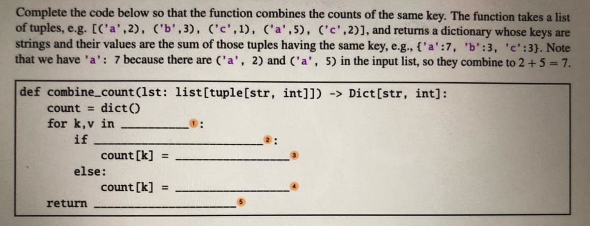 Complete the code below so that the function combines the counts of the same key. The function takes a list
of tuples, e.g. [C'a',2), ('b',3), ('c', 1), ('a',5), ('c',2)], and returns a dictionary whose keys are
strings and their values are the sum of those tuples having the same key, e.g., {'a':7, 'b':3, 'c':3}. Note
that we have 'a': 7 because there are ('a', 2) and ('a', 5) in the input list, so they combine to 2 +5=7.
def combine_count (1st: list[tuple[str, int]]) -> Dict [str, int]:
dict ()
for k,v in
count =
if
count [k] =
else:
count [k] =
return
