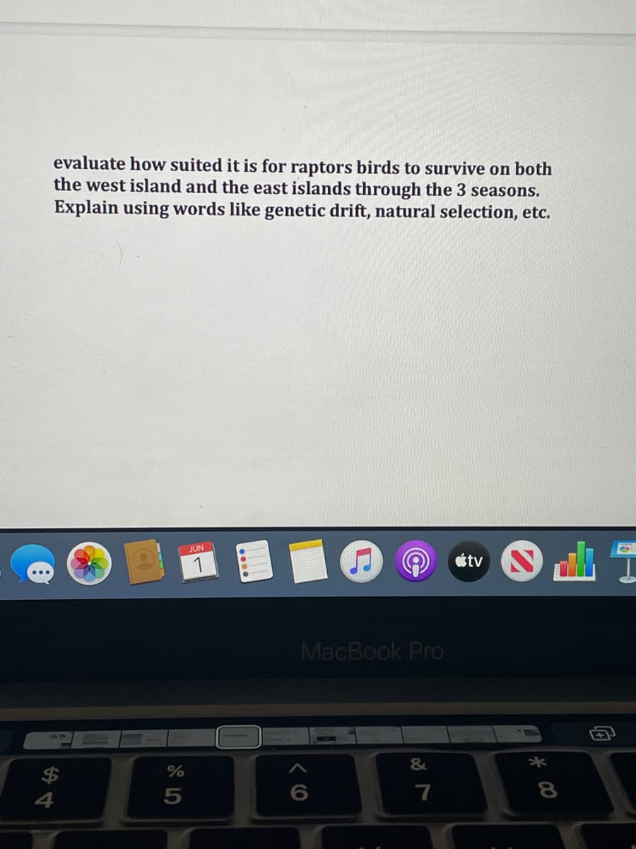 evaluate how suited it is for raptors birds to survive on both
the west island and the east islands through the 3 seasons.
Explain using words like genetic drift, natural selection, etc.
JUN
1
4
%
5
MacBook Pro
&
7
8
#J