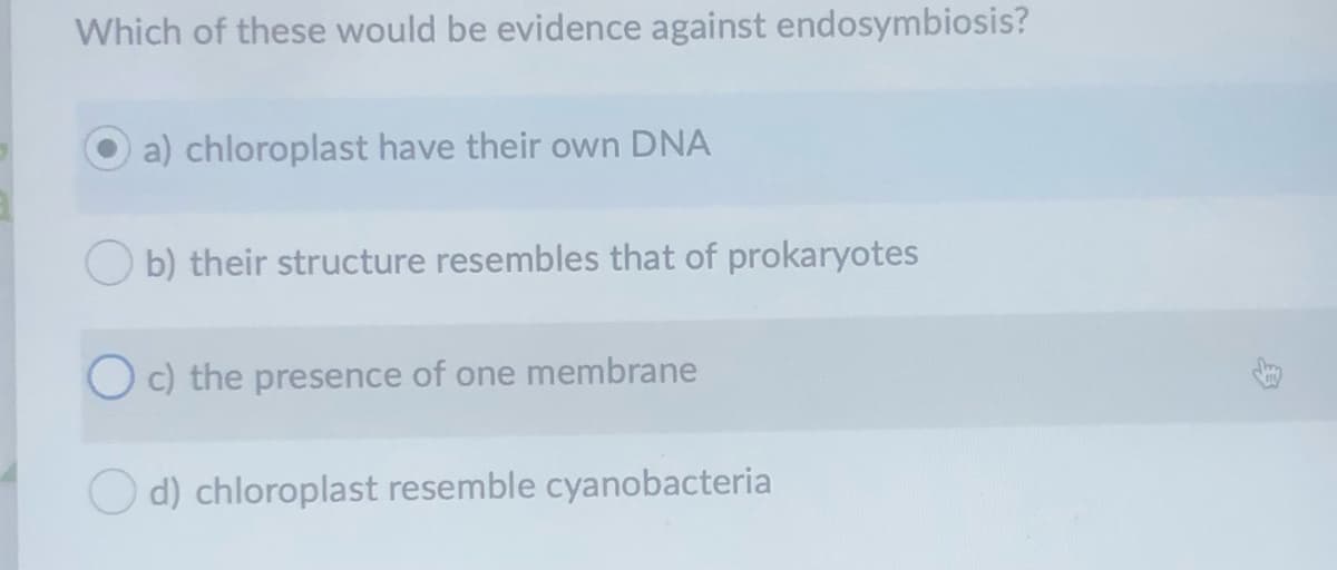 Which of these would be evidence against endosymbiosis?
a) chloroplast have their own DNA
O b) their structure resembles that of prokaryotes
O c) the presence of one membrane
O d) chloroplast resemble cyanobacteria

