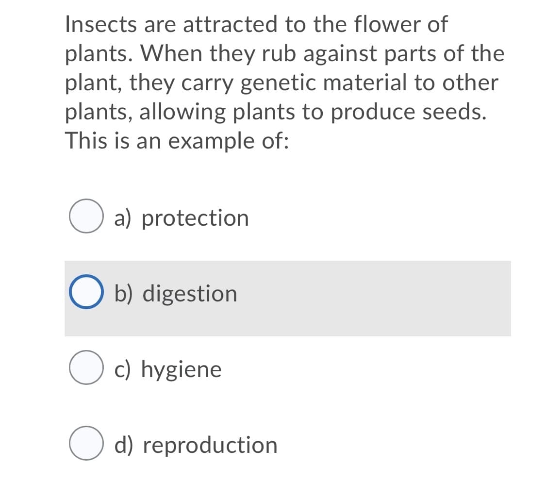 Insects are attracted to the flower of
plants. When they rub against parts of the
plant, they carry genetic material to other
plants, allowing plants to produce seeds.
This is an example of:
O a) protection
O b) digestion
c) hygiene
d) reproduction
